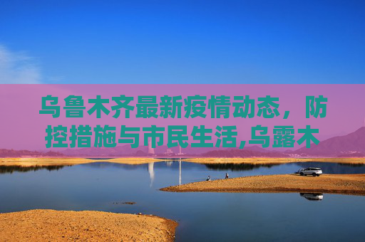 乌鲁木齐最新疫情动态，防控措施与市民生活,乌露木齐最新疫情