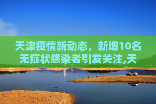 天津疫情新动态，新增10名无症状感染者引发关注,天津新增10名无症状感染者