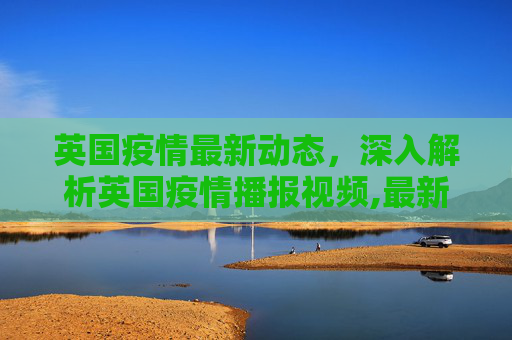 英国疫情最新动态，深入解析英国疫情播报视频,最新英国疫情视频:英国疫情播报