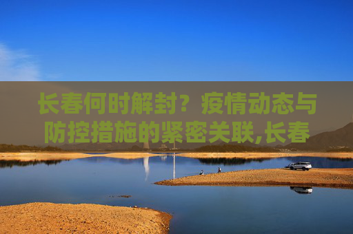 长春何时解封？疫情动态与防控措施的紧密关联,长春什么时候解封
