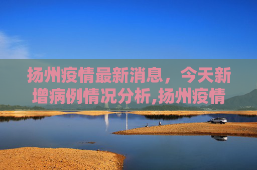 扬州疫情最新消息，今天新增病例情况分析,扬州疫情最新消息今天新增