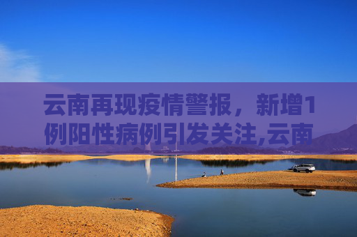 云南再现疫情警报，新增1例阳性病例引发关注,云南新增1例阳性
