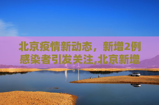 北京疫情新动态，新增2例感染者引发关注,北京新增2例感染者