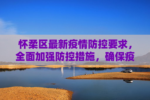 怀柔区最新疫情防控要求，全面加强防控措施，确保疫情报告及时准确,怀柔最新疫情防控要求:怀柔疫情报告