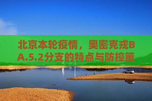 北京本轮疫情，奥密克戎BA.5.2分支的特点与防控策略,北京本轮疫情属奥密克戎ba.5.2分支