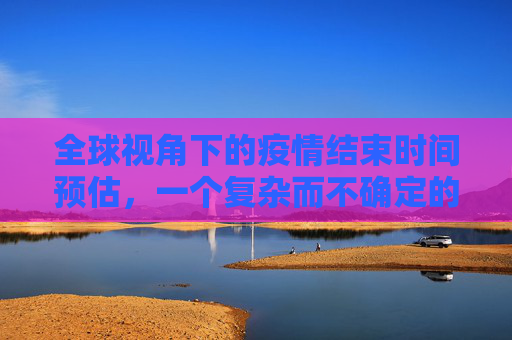 全球视角下的疫情结束时间预估，一个复杂而不确定的前景,全球视角预估疫情结束时间