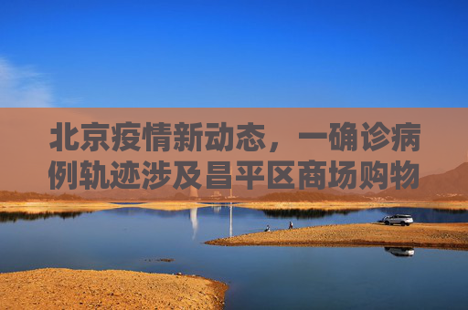 北京疫情新动态，一确诊病例轨迹涉及昌平区商场购物,北京一确诊病例曾到昌平一商场购物