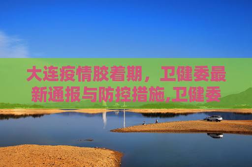 大连疫情胶着期，卫健委最新通报与防控措施,卫健委:大连疫情处于胶着期