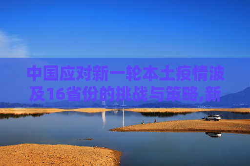 中国应对新一轮本土疫情波及16省份的挑战与策略,新一轮本土疫情波及16省份