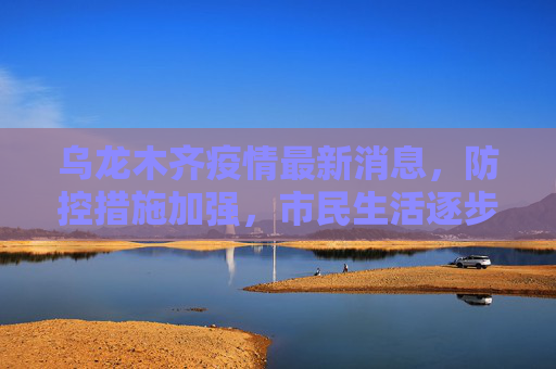 乌龙木齐疫情最新消息，防控措施加强，市民生活逐步恢复,乌龙木齐疫情最新消息