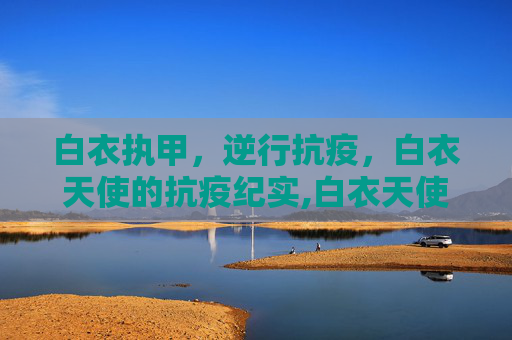 白衣执甲，逆行抗疫，白衣天使的抗疫纪实,白衣天使抗疫纪实