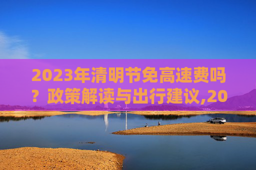 2023年清明节免高速费吗？政策解读与出行建议,2023年清明节免高速费吗