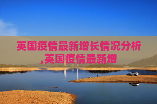 英国疫情最新增长情况分析,英国疫情最新增
