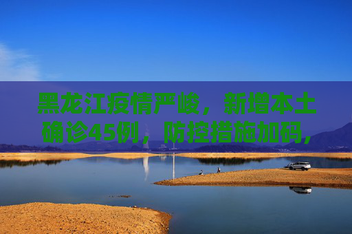 黑龙江疫情严峻，新增本土确诊45例，防控措施加码,黑龙江新增本土确诊45例