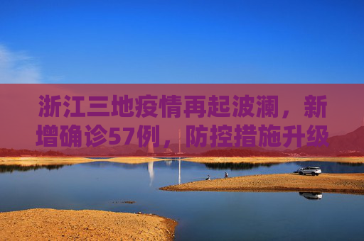 浙江三地疫情再起波澜，新增确诊57例，防控措施升级,浙江三地报告新增确诊57例