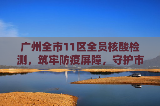 广州全市11区全员核酸检测，筑牢防疫屏障，守护市民健康,广州全市11区已启动全员核酸检测