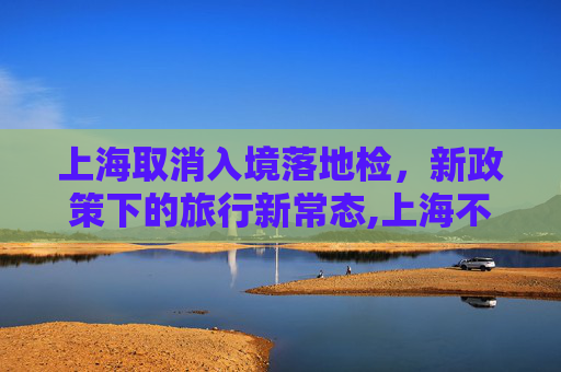 上海取消入境落地检，新政策下的旅行新常态,上海不再实施落地检