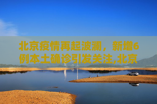 北京疫情再起波澜，新增6例本土确诊引发关注,北京新增6例本土确诊