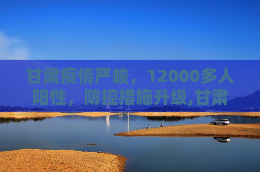 甘肃疫情严峻，12000多人阳性，防控措施升级,甘肃出现12000多人阳性