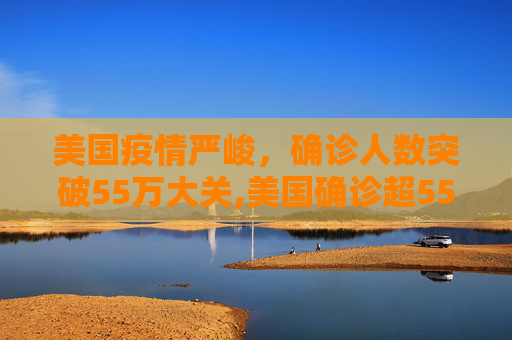 美国疫情严峻，确诊人数突破55万大关,美国确诊超55万
