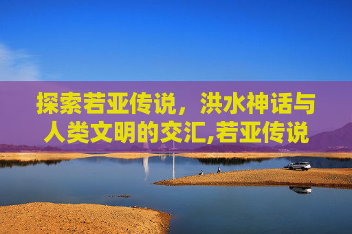 探索若亚传说，洪水神话与人类文明的交汇,若亚传说