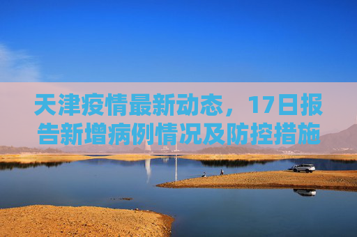 天津疫情最新动态，17日报告新增病例情况及防控措施,天津疫情最新消息17
