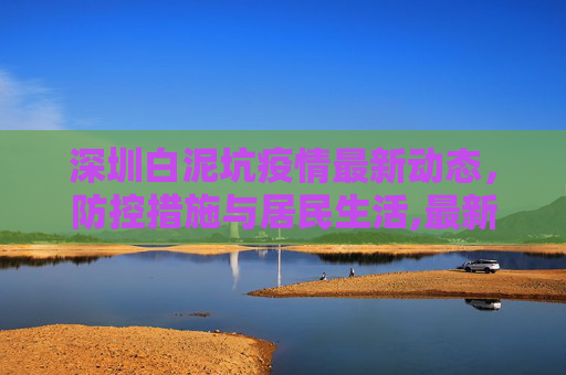 深圳白泥坑疫情最新动态，防控措施与居民生活,最新深圳白泥坑疫情消息