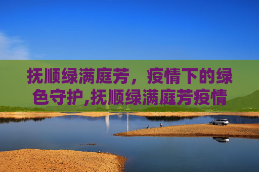抚顺绿满庭芳，疫情下的绿色守护,抚顺绿满庭芳疫情