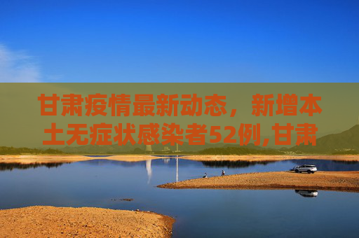 甘肃疫情最新动态，新增本土无症状感染者52例,甘肃新增本土无症状52例