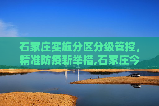 石家庄实施分区分级管控，精准防疫新举措,石家庄今日起分区分级管控