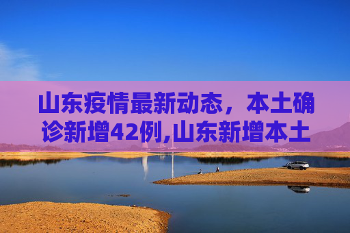 山东疫情最新动态，本土确诊新增42例,山东新增本土确诊42例