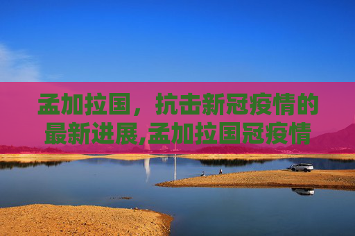 孟加拉国，抗击新冠疫情的最新进展,孟加拉国冠疫情最新消息