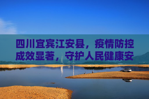 四川宜宾江安县，疫情防控成效显著，守护人民健康安全,四川宜宾江安县疫情防控成效显著