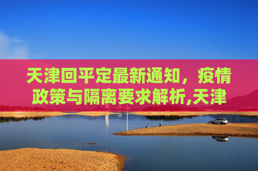 天津回平定最新通知，疫情政策与隔离要求解析,天津回平定最新通知疫情:天津回平泉用隔离吗