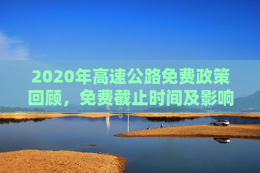 2020年高速公路免费政策回顾，免费截止时间及影响分析,2020年高速公路免费截止时间