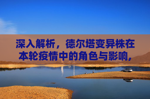 深入解析，德尔塔变异株在本轮疫情中的角色与影响,本轮疫情病毒为德尔塔变异株