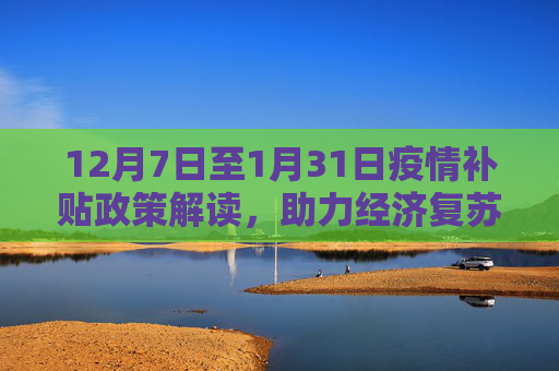12月7日至1月31日疫情补贴政策解读，助力经济复苏与民生保障,12月7日至1月31日疫情补贴政策解读