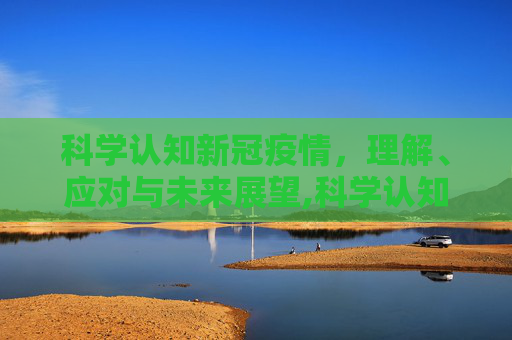 科学认知新冠疫情，理解、应对与未来展望,科学认知新冠疫情