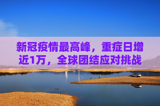 新冠疫情最高峰，重症日增近1万，全球团结应对挑战,新冠最高峰重症日增近1万