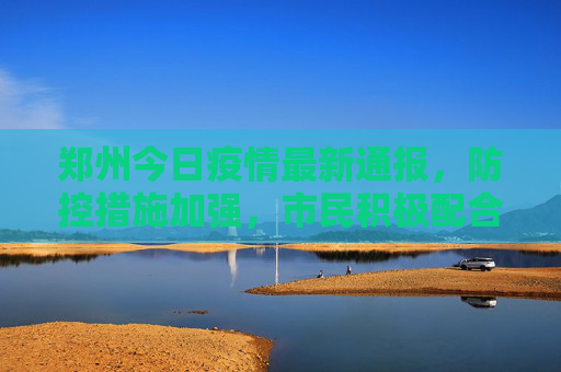 郑州今日疫情最新通报，防控措施加强，市民积极配合,郑州今天疫情最新通报