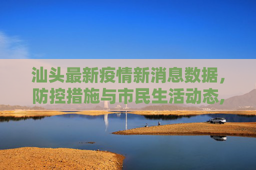 汕头最新疫情新消息数据，防控措施与市民生活动态,汕头最新疫情新消息数据
