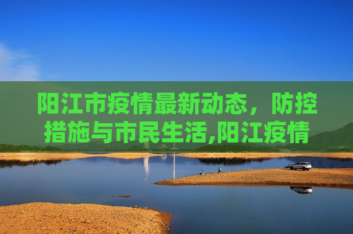 阳江市疫情最新动态，防控措施与市民生活,阳江疫情最新情况