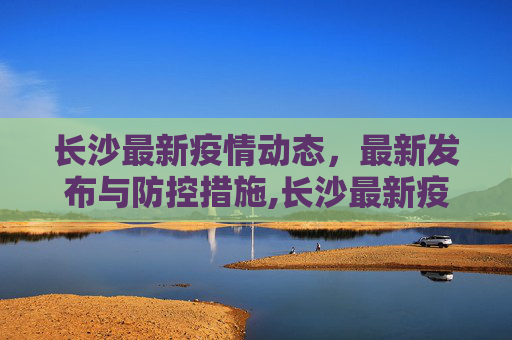长沙最新疫情动态，最新发布与防控措施,长沙最新疫情最新发布